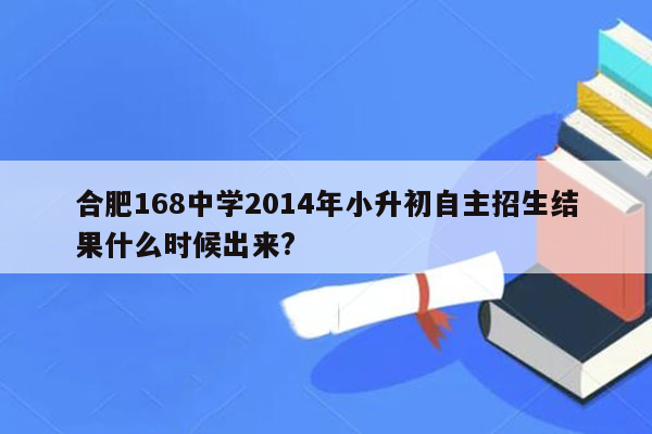 合肥168中学2014年小升初自主招生结果什么时候出来?