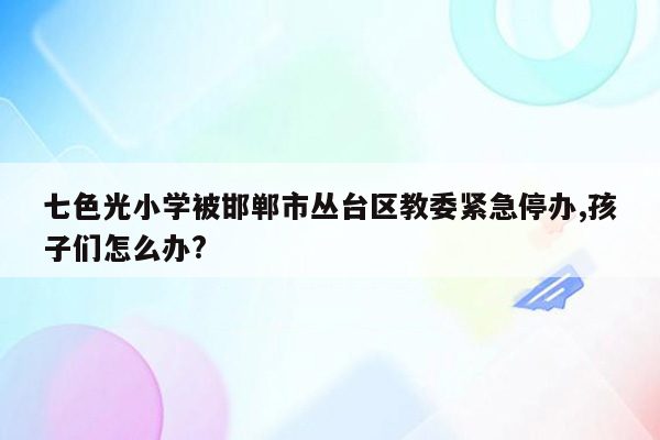 七色光小学被邯郸市丛台区教委紧急停办,孩子们怎么办?