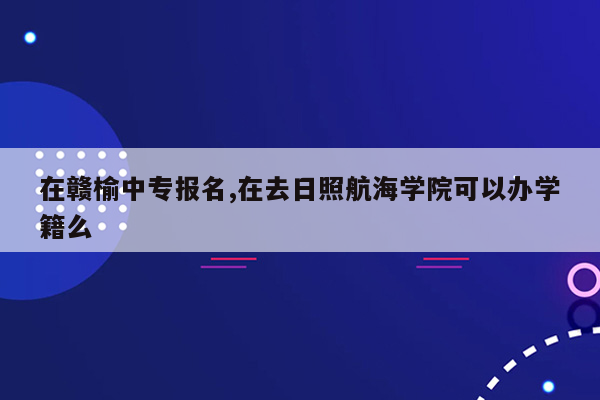 在赣榆中专报名,在去日照航海学院可以办学籍么