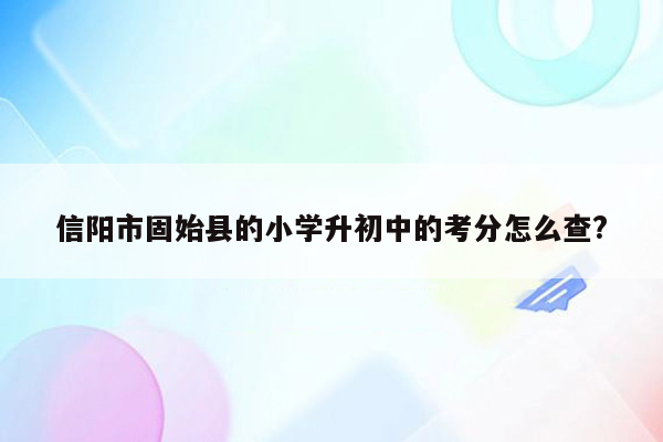 信阳市固始县的小学升初中的考分怎么查?