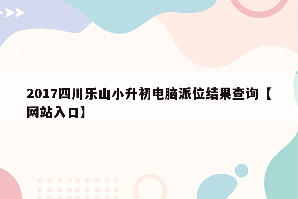 2017四川乐山小升初电脑派位结果查询【网站入口】