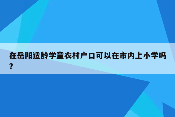 在岳阳适龄学童农村户口可以在市内上小学吗?