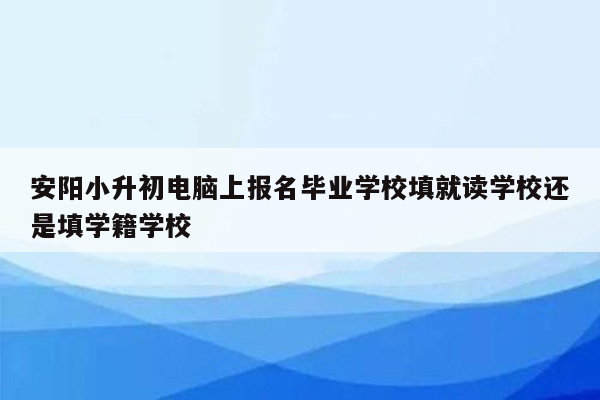 安阳小升初电脑上报名毕业学校填就读学校还是填学籍学校