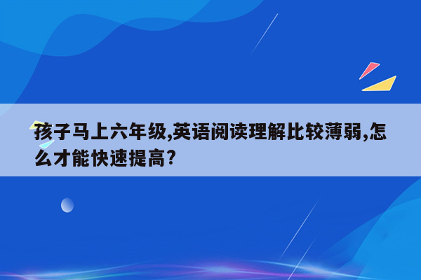 孩子马上六年级,英语阅读理解比较薄弱,怎么才能快速提高?