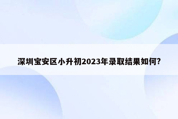 深圳宝安区小升初2023年录取结果如何?