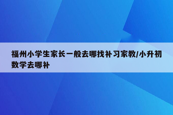 福州小学生家长一般去哪找补习家教/小升初数学去哪补