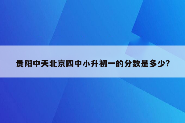 贵阳中天北京四中小升初一的分数是多少?