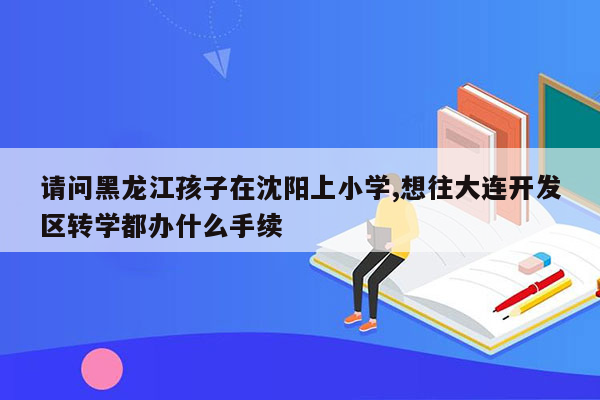 请问黑龙江孩子在沈阳上小学,想往大连开发区转学都办什么手续