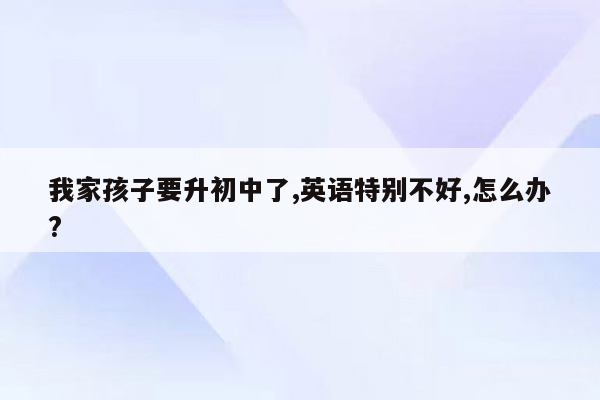 我家孩子要升初中了,英语特别不好,怎么办?