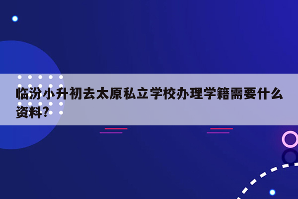 临汾小升初去太原私立学校办理学籍需要什么资料?