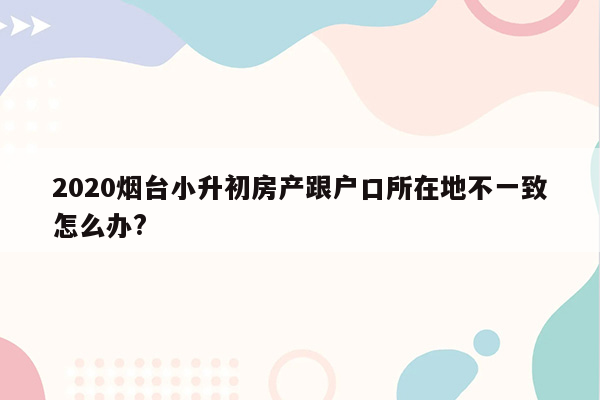 2020烟台小升初房产跟户口所在地不一致怎么办?