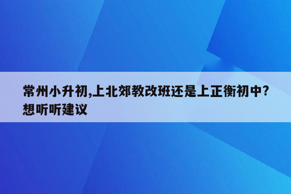 常州小升初,上北郊教改班还是上正衡初中?想听听建议