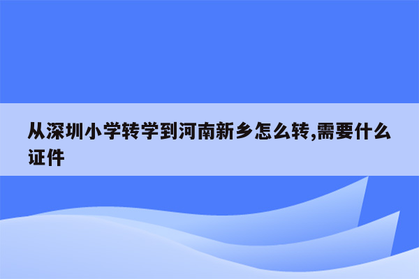 从深圳小学转学到河南新乡怎么转,需要什么证件