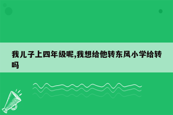 我儿子上四年级呢,我想给他转东风小学给转吗