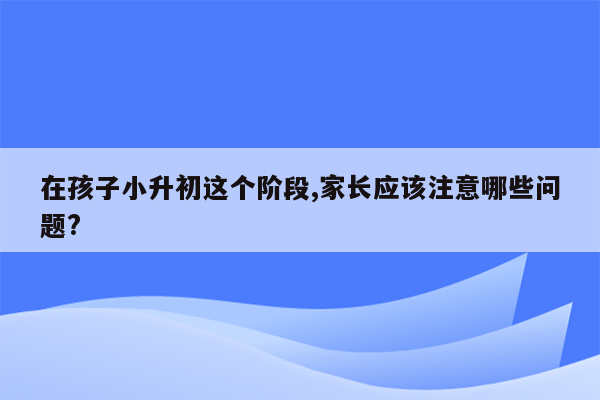 在孩子小升初这个阶段,家长应该注意哪些问题?