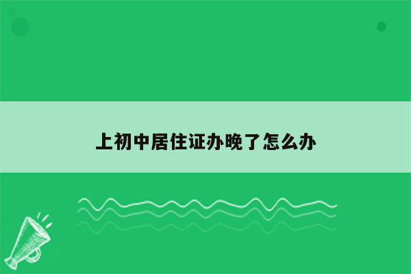 上初中居住证办晚了怎么办