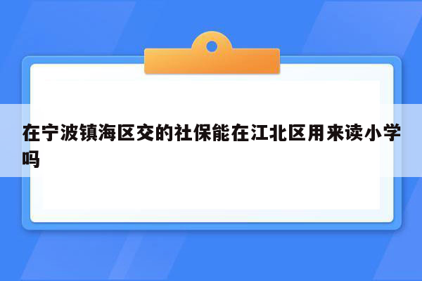 在宁波镇海区交的社保能在江北区用来读小学吗