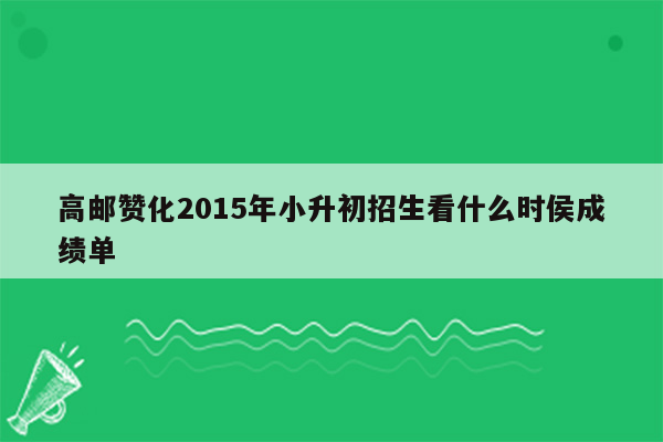 高邮赞化2015年小升初招生看什么时侯成绩单