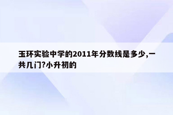 玉环实验中学的2011年分数线是多少,一共几门?小升初的