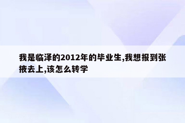 我是临泽的2012年的毕业生,我想报到张掖去上,该怎么转学