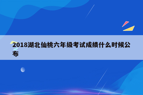 2018湖北仙桃六年级考试成绩什么时候公布