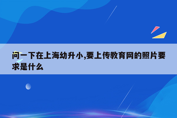 问一下在上海幼升小,要上传教育网的照片要求是什么