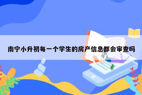 南宁小升初每一个学生的房产信息都会审查吗