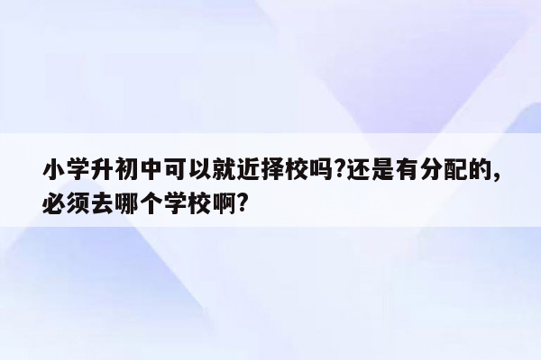 小学升初中可以就近择校吗?还是有分配的,必须去哪个学校啊?