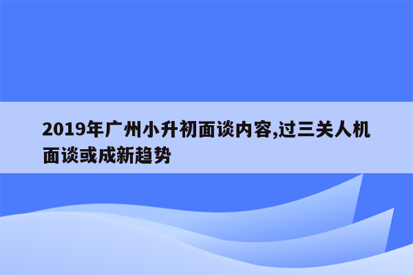 2019年广州小升初面谈内容,过三关人机面谈或成新趋势