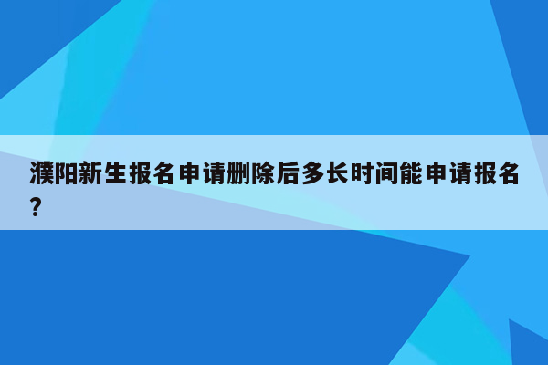 濮阳新生报名申请删除后多长时间能申请报名?