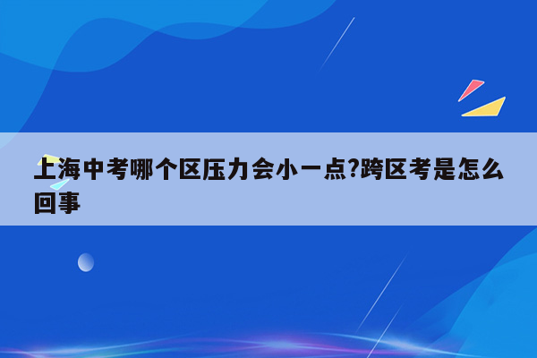 上海中考哪个区压力会小一点?跨区考是怎么回事