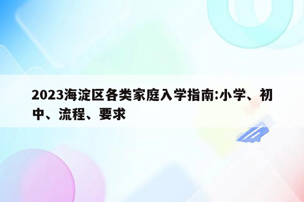 2023海淀区各类家庭入学指南:小学、初中、流程、要求