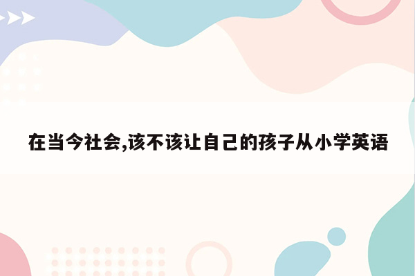 在当今社会,该不该让自己的孩子从小学英语