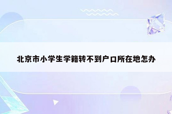 北京市小学生学籍转不到户口所在地怎办