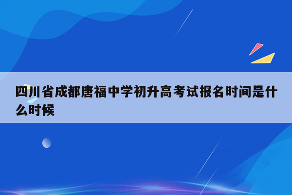 四川省成都唐福中学初升高考试报名时间是什么时候