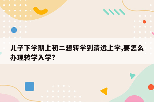 儿子下学期上初二想转学到清远上学,要怎么办理转学入学?