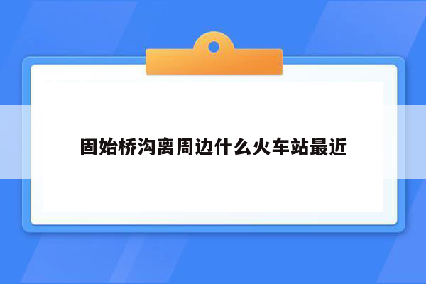 固始桥沟离周边什么火车站最近