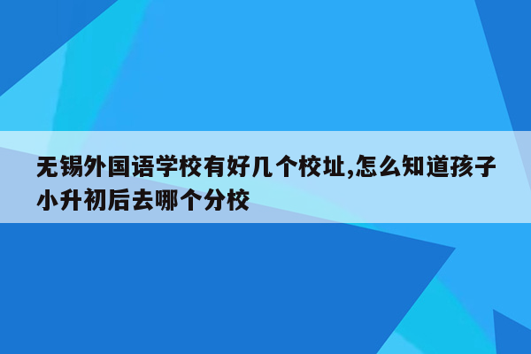 无锡外国语学校有好几个校址,怎么知道孩子小升初后去哪个分校