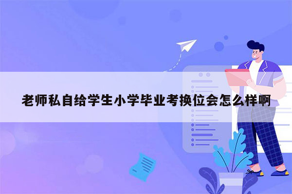 老师私自给学生小学毕业考换位会怎么样啊