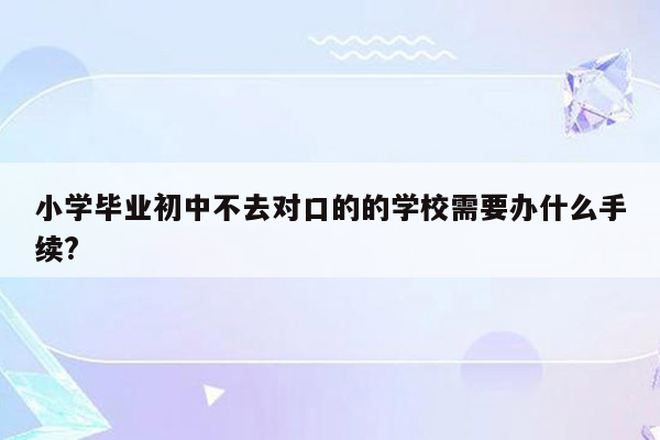 小学毕业初中不去对口的的学校需要办什么手续?