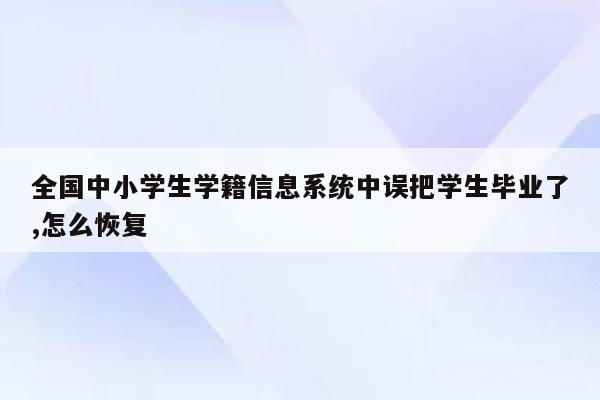 全国中小学生学籍信息系统中误把学生毕业了,怎么恢复