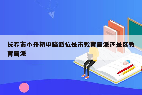 长春市小升初电脑派位是市教育局派还是区教育局派