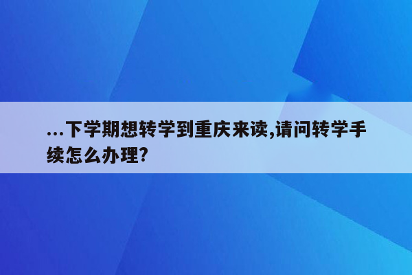 ...下学期想转学到重庆来读,请问转学手续怎么办理?