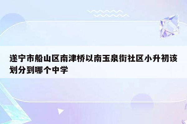 遂宁市船山区南津桥以南玉泉街社区小升初该划分到哪个中学