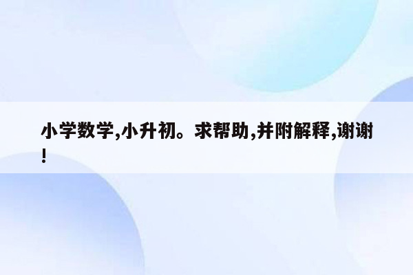 小学数学,小升初。求帮助,并附解释,谢谢!