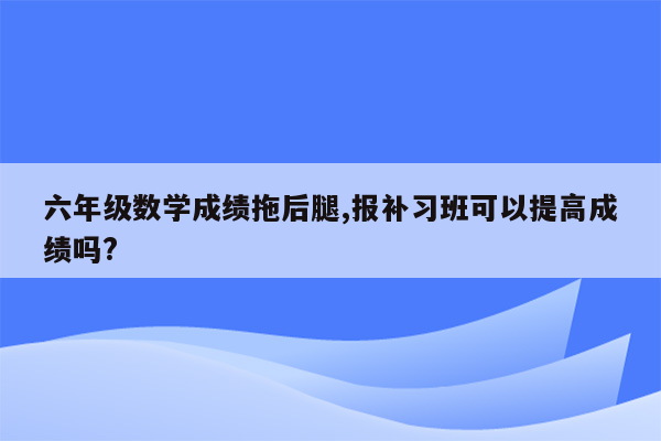 六年级数学成绩拖后腿,报补习班可以提高成绩吗?