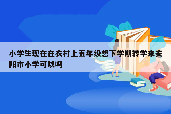 小学生现在在农村上五年级想下学期转学来安阳市小学可以吗