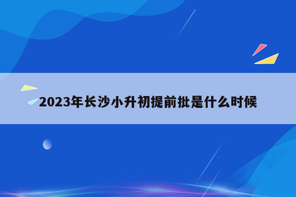 2023年长沙小升初提前批是什么时候