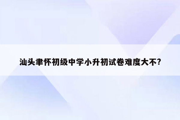 汕头聿怀初级中学小升初试卷难度大不?