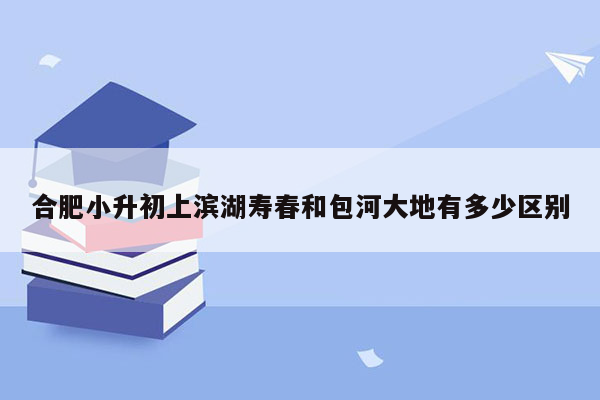 合肥小升初上滨湖寿春和包河大地有多少区别